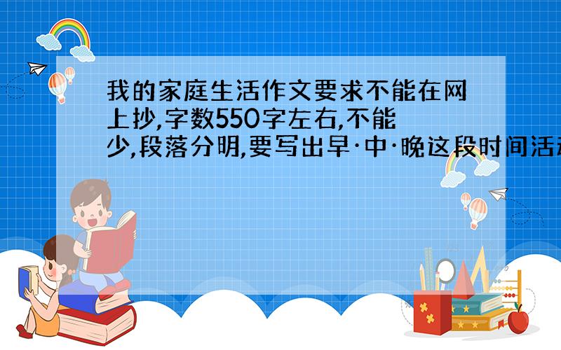 我的家庭生活作文要求不能在网上抄,字数550字左右,不能少,段落分明,要写出早·中·晚这段时间活动的具体内容,不能离开家