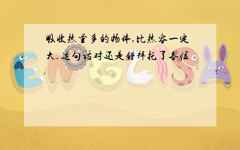 吸收热量多的物体,比热容一定大.这句话对还是错拜托了各位