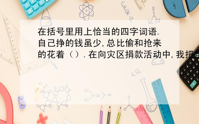 在括号里用上恰当的四字词语.自己挣的钱虽少,总比偷和抢来的花着（）.在向灾区捐款活动中,我把自己的零花钱（）地统统眷恋出