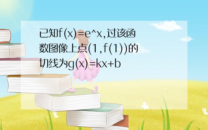 已知f(x)=e^x,过该函数图像上点(1,f(1))的切线为g(x)=kx+b