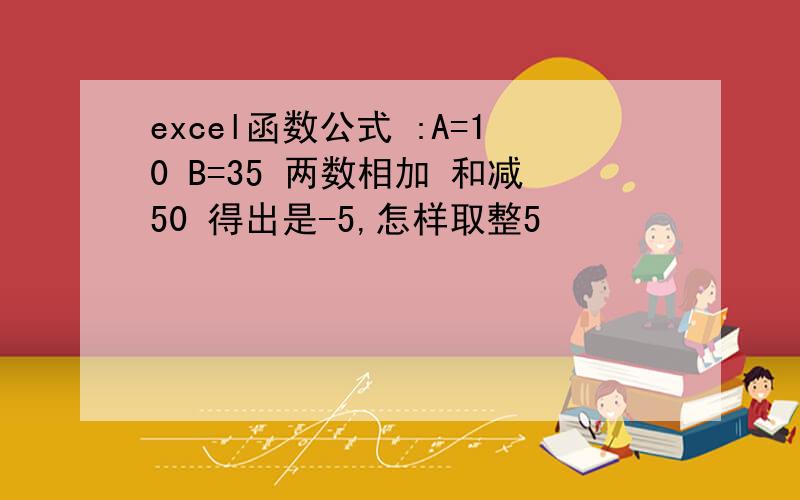 excel函数公式 :A=10 B=35 两数相加 和减50 得出是-5,怎样取整5