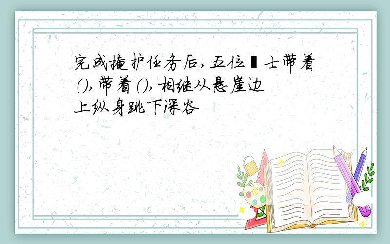 完成掩护任务后,五位壮士带着（）,带着（）,相继从悬崖边上纵身跳下深谷