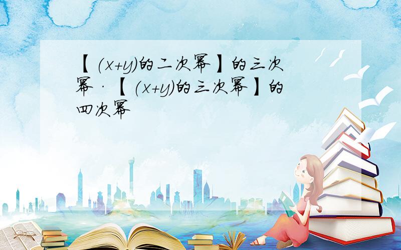 【(x+y)的二次幂】的三次幂·【(x+y)的三次幂】的四次幂