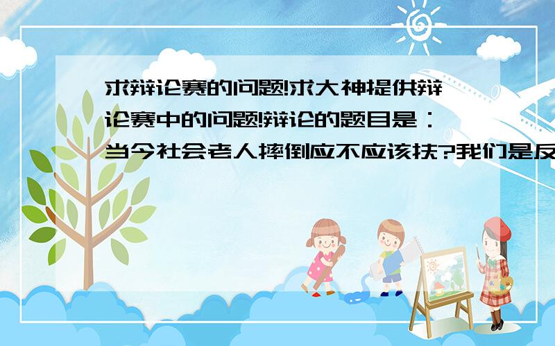 求辩论赛的问题!求大神提供辩论赛中的问题!辩论的题目是：当今社会老人摔倒应不应该扶?我们是反方!越多越好!