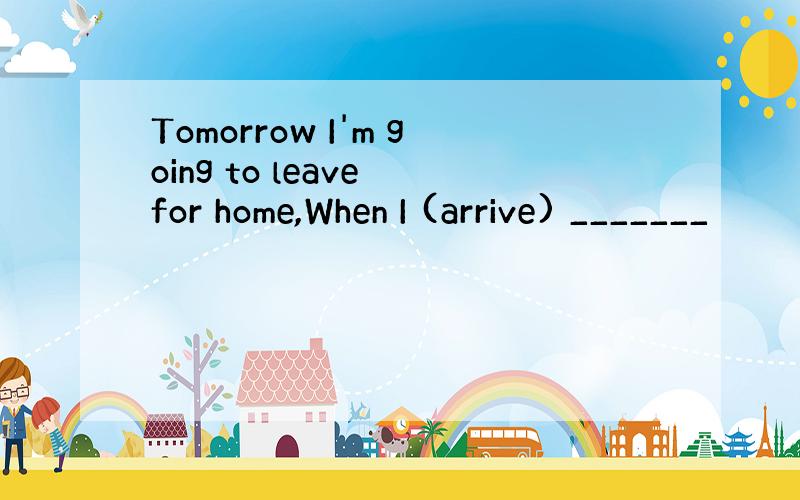 Tomorrow I'm going to leave for home,When I (arrive) _______