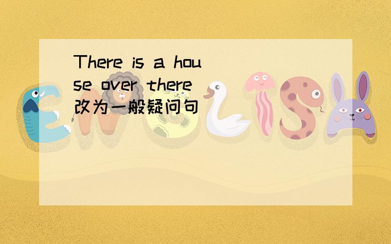 There is a house over there(改为一般疑问句)