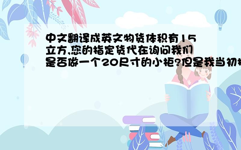 中文翻译成英文物货体积有15立方,您的指定货代在询问我们是否做一个20尺寸的小柜?但是我当初报的是走散货拼柜的价格如果走