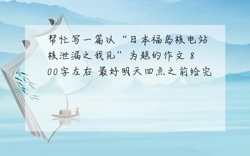 帮忙写一篇以“日本福岛核电站核泄漏之我见”为题的作文 800字左右 最好明天四点之前给完