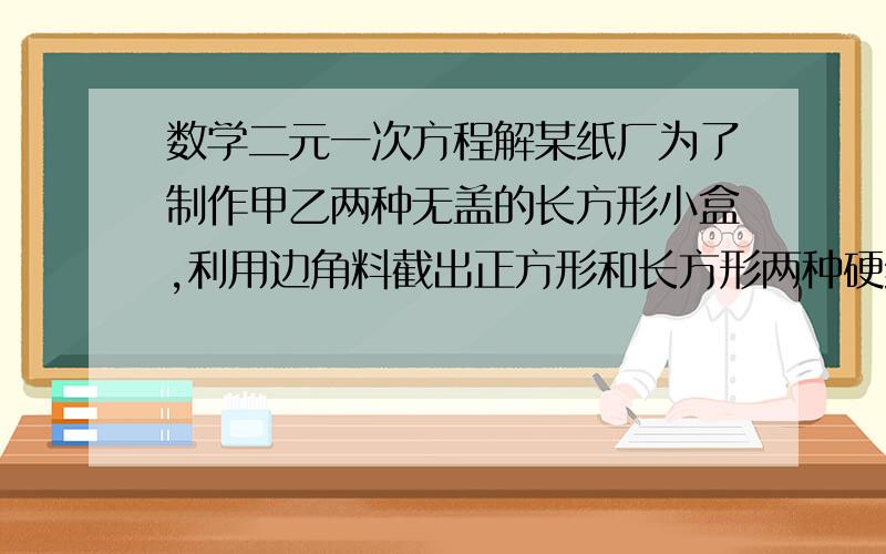 数学二元一次方程解某纸厂为了制作甲乙两种无盖的长方形小盒,利用边角料截出正方形和长方形两种硬纸片,长方形的宽和正方形的边