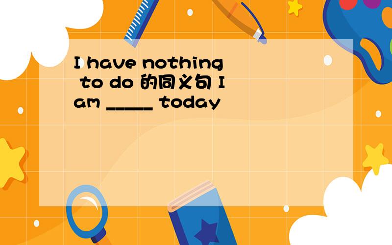 I have nothing to do 的同义句 I am _____ today