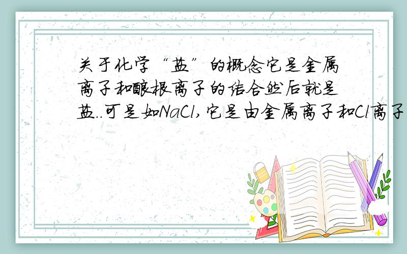 关于化学“盐”的概念它是金属离子和酸根离子的结合然后就是盐..可是如NaCl,它是由金属离子和Cl离子结合的啊..怎么也