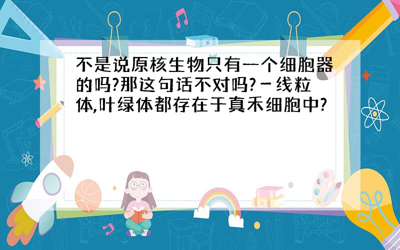 不是说原核生物只有一个细胞器的吗?那这句话不对吗?－线粒体,叶绿体都存在于真禾细胞中?