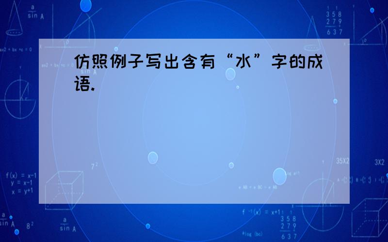 仿照例子写出含有“水”字的成语.