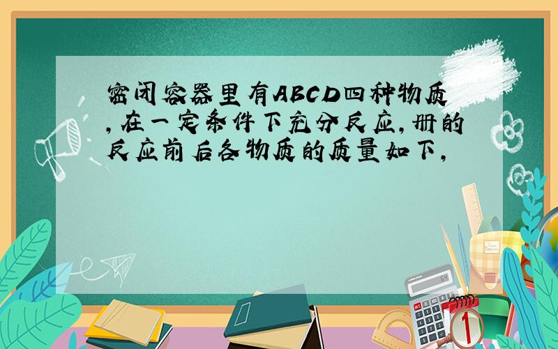 密闭容器里有ABCD四种物质,在一定条件下充分反应,册的反应前后各物质的质量如下,