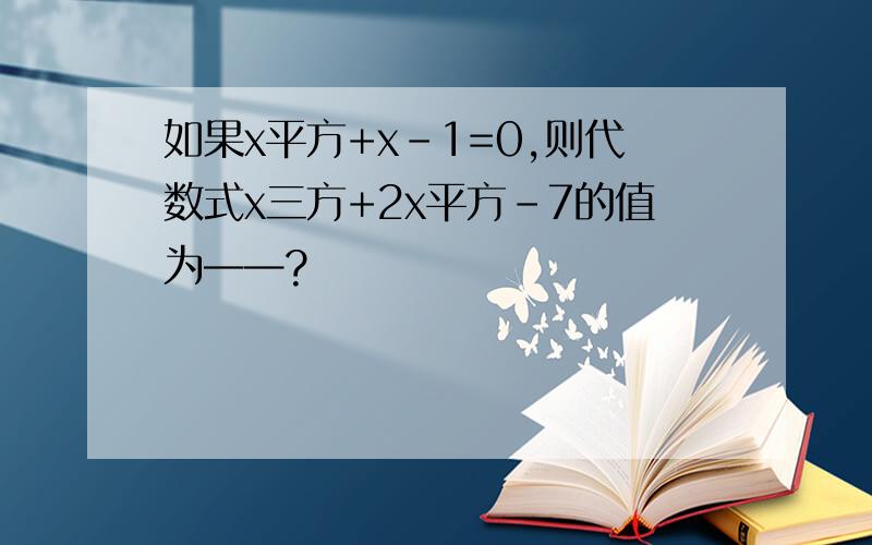 如果x平方+x-1=0,则代数式x三方+2x平方-7的值为——?