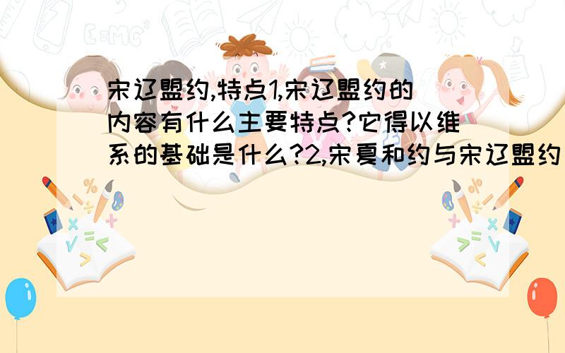 宋辽盟约,特点1,宋辽盟约的内容有什么主要特点?它得以维系的基础是什么?2,宋夏和约与宋辽盟约有什么主要不同?这种不同主