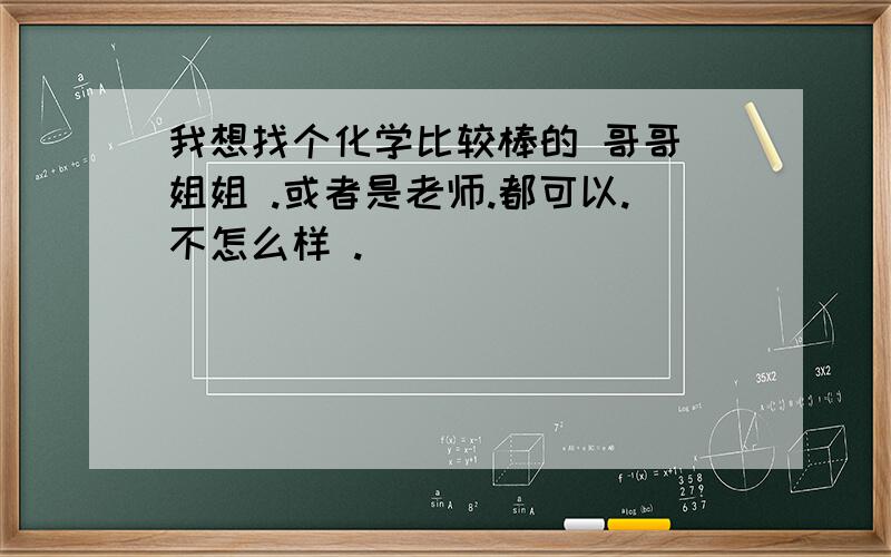 我想找个化学比较棒的 哥哥 姐姐 .或者是老师.都可以.不怎么样 .