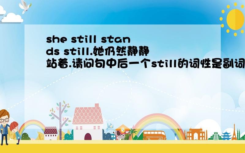 she still stands still.她仍然静静站着.请问句中后一个still的词性是副词还是形容词?