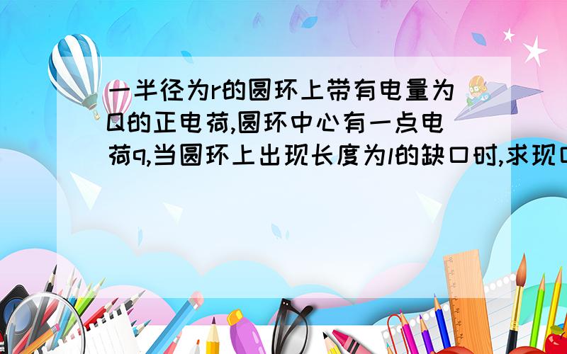 一半径为r的圆环上带有电量为Q的正电荷,圆环中心有一点电荷q,当圆环上出现长度为l的缺口时,求现口库仑力