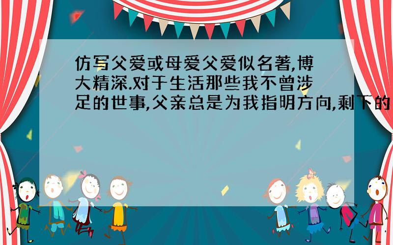 仿写父爱或母爱父爱似名著,博大精深.对于生活那些我不曾涉足的世事,父亲总是为我指明方向,剩下的由我自己去闯.当我站在人生