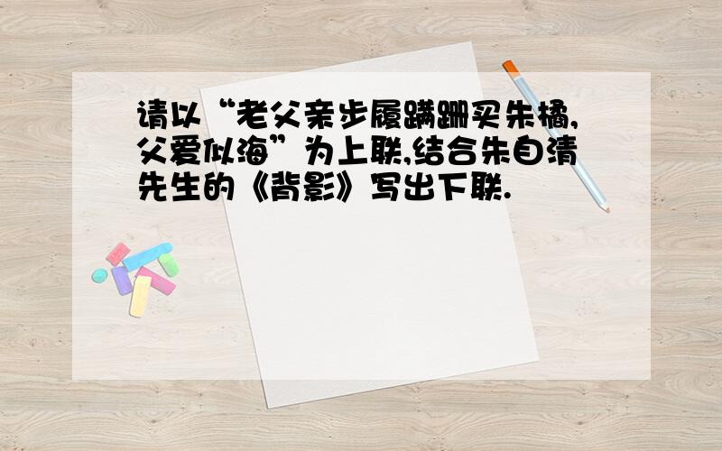 请以“老父亲步履蹒跚买朱橘,父爱似海”为上联,结合朱自清先生的《背影》写出下联.