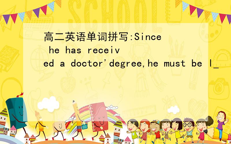 高二英语单词拼写:Since he has received a doctor'degree,he must be l_