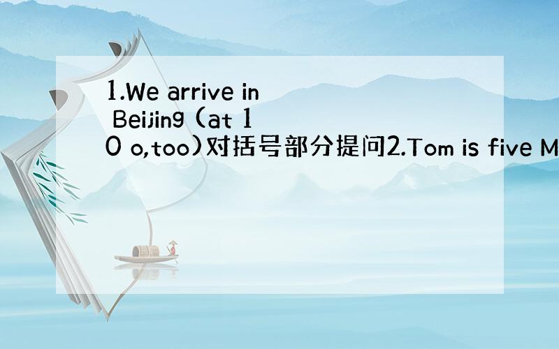 1.We arrive in Beijing (at 10 o,too)对括号部分提问2.Tom is five My