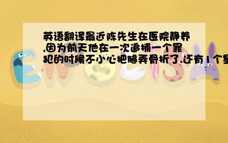 英语翻译最近陈先生在医院静养,因为前天他在一次追捕一个罪犯的时候不小心把腿弄骨折了.还有1个星期就能出院了,可是陈先生这