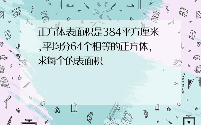 正方体表面积是384平方厘米,平均分64个相等的正方体,求每个的表面积