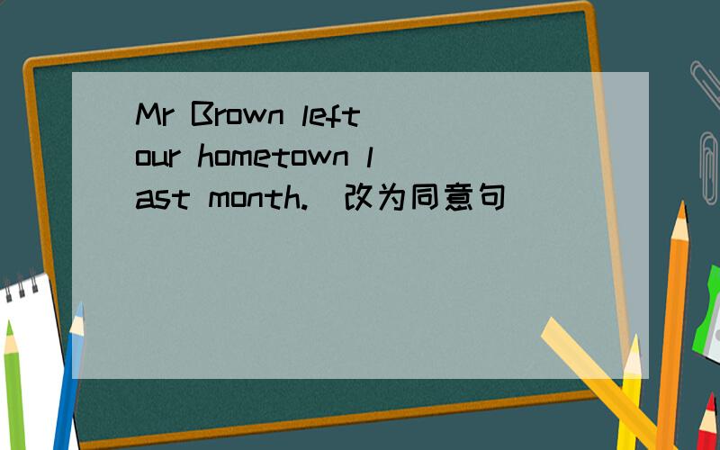 Mr Brown left our hometown last month.（改为同意句）