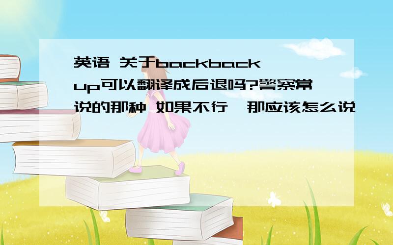 英语 关于backback up可以翻译成后退吗?警察常说的那种 如果不行,那应该怎么说