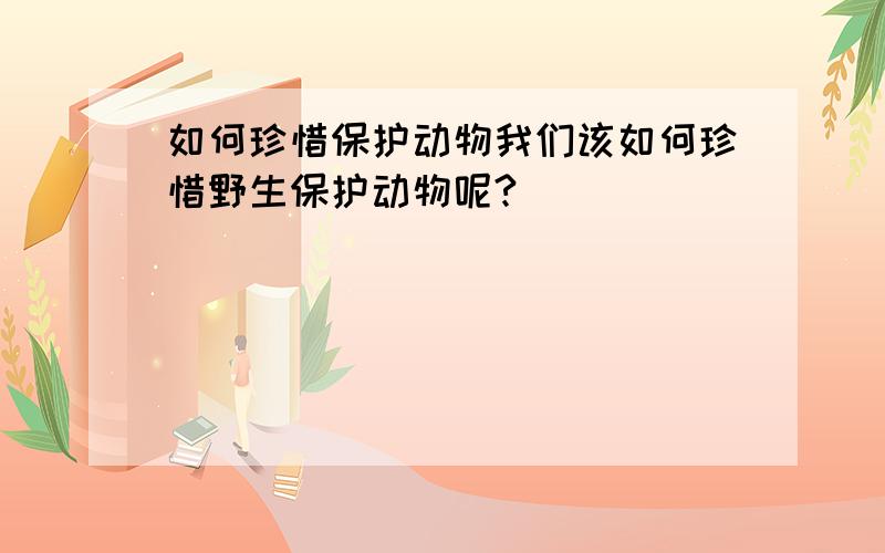 如何珍惜保护动物我们该如何珍惜野生保护动物呢?