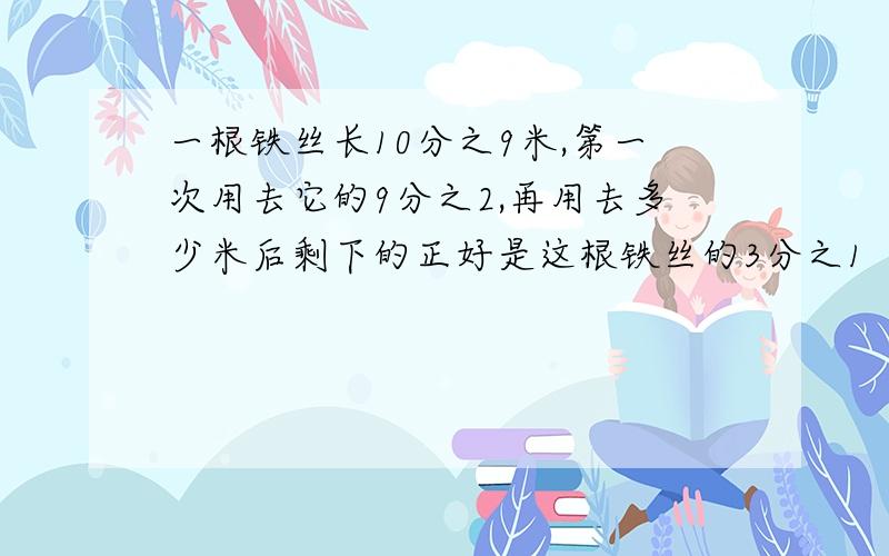 一根铁丝长10分之9米,第一次用去它的9分之2,再用去多少米后剩下的正好是这根铁丝的3分之1