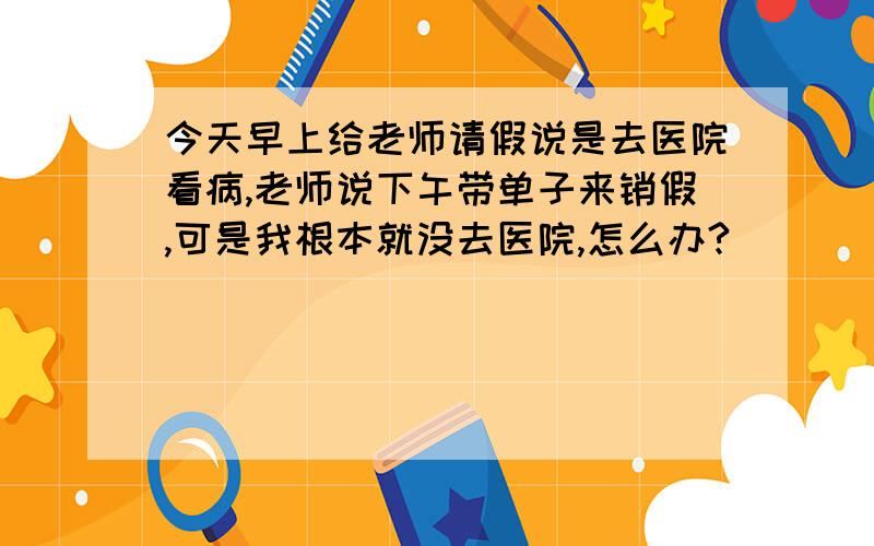 今天早上给老师请假说是去医院看病,老师说下午带单子来销假,可是我根本就没去医院,怎么办?