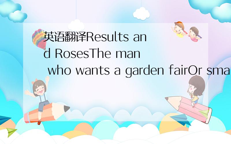 英语翻译Results and RosesThe man who wants a garden fairOr smaii