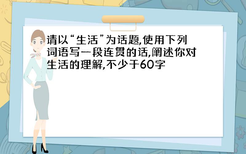 请以“生活”为话题,使用下列词语写一段连贯的话,阐述你对生活的理解,不少于60字