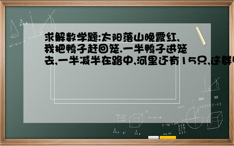 求解数学题:太阳落山晚霞红,我把鸭子赶回笼.一半鸭子进笼去,一半减半在路中,河里还有15只,这群鸭子多少只