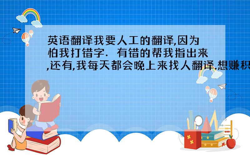 英语翻译我要人工的翻译,因为怕我打错字．有错的帮我指出来,还有,我每天都会晚上来找人翻译.想赚积分的来啊!我一定会急时给