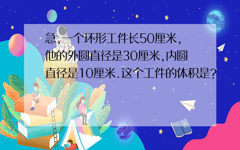 急,一个环形工件长50厘米,他的外圆直径是30厘米,内圆直径是10厘米.这个工件的体积是?