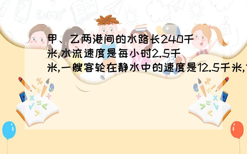 甲、乙两港间的水路长240千米,水流速度是每小时2.5千米,一艘客轮在静水中的速度是12.5千米,他从甲港到乙港后休息1