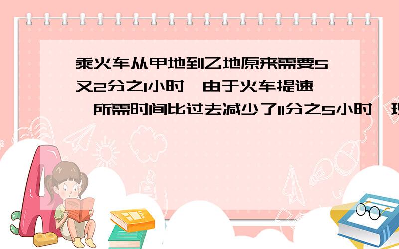 乘火车从甲地到乙地原来需要5又2分之1小时,由于火车提速,所需时间比过去减少了11分之5小时,现