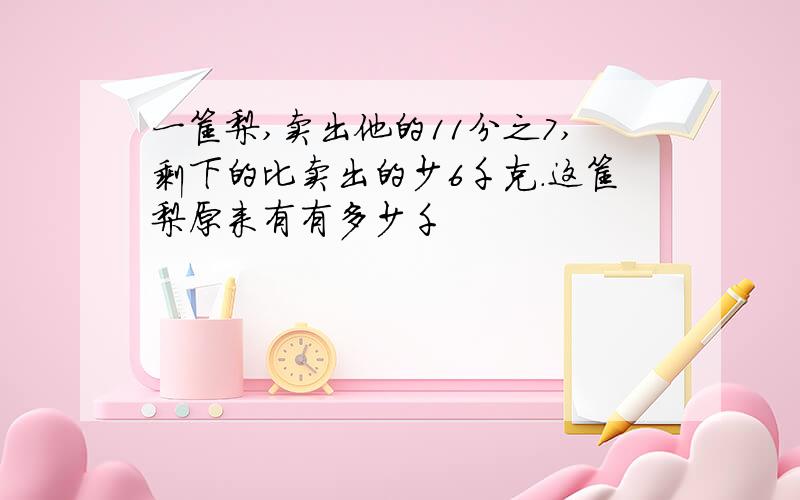 一筐梨,卖出他的11分之7,剩下的比卖出的少6千克.这筐梨原来有有多少千