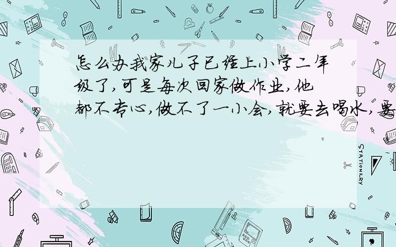 怎么办我家儿子已经上小学二年级了,可是每次回家做作业,他都不专心,做不了一小会,就要去喝水,要不就去上厕所,反正总也坐不