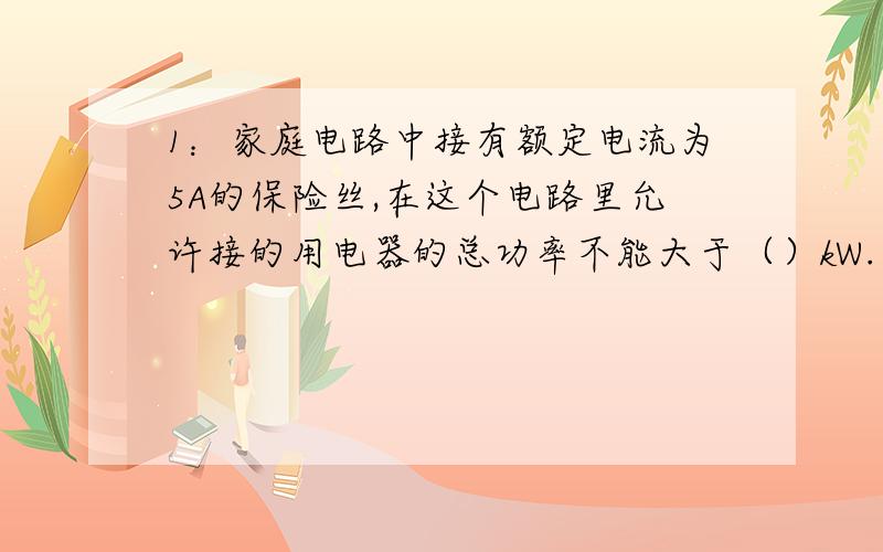 1：家庭电路中接有额定电流为5A的保险丝,在这个电路里允许接的用电器的总功率不能大于（）kW.