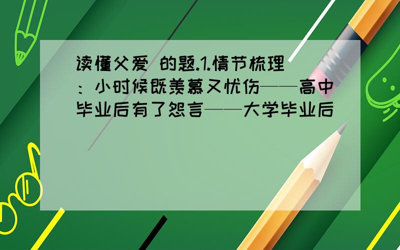 读懂父爱 的题.1.情节梳理：小时候既羡慕又忧伤——高中毕业后有了怨言——大学毕业后（_____）——2001年9月料理