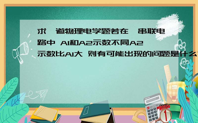 求一道物理电学题若在一串联电路中 A1和A2示数不同A2示数比A1大 则有可能出现的问题是什么?1.读数时读的量程不同；