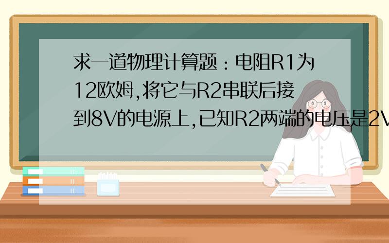 求一道物理计算题：电阻R1为12欧姆,将它与R2串联后接到8V的电源上,已知R2两端的电压是2V,求出电路的总电阻.