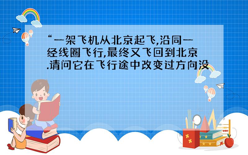 “一架飞机从北京起飞,沿同一经线圈飞行,最终又飞回到北京.请问它在飞行途中改变过方向没