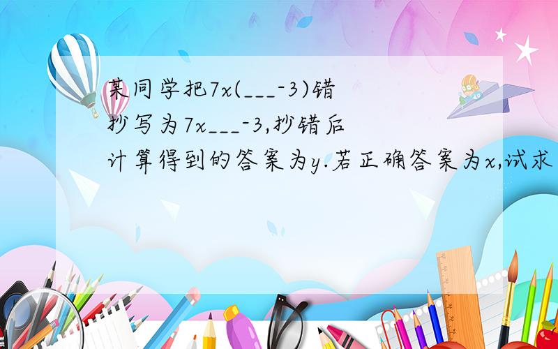 某同学把7x(___-3)错抄写为7x___-3,抄错后计算得到的答案为y.若正确答案为x,试求出x-y的值.