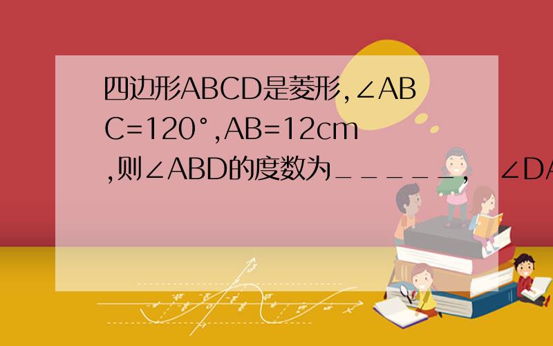 四边形ABCD是菱形,∠ABC=120°,AB=12cm,则∠ABD的度数为_____,∠DAB的度数帮帮忙啊